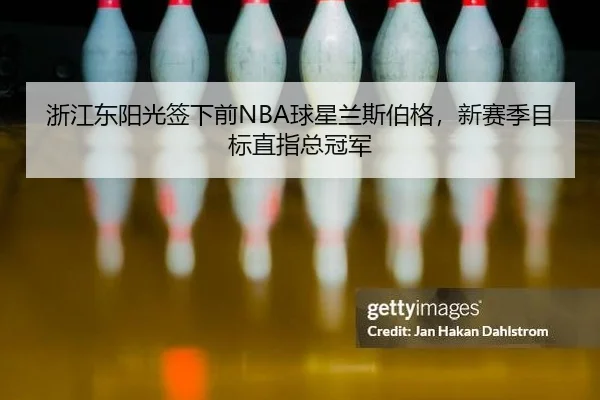 浙江东阳光签下前NBA球星兰斯伯格，新赛季目标直指总冠军